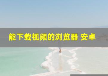 能下载视频的浏览器 安卓